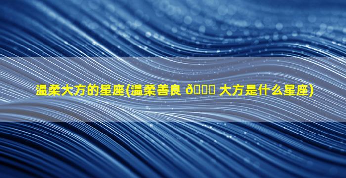 温柔大方的星座(温柔善良 🐞 大方是什么星座)